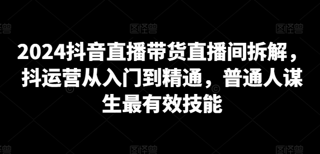2024抖音直播带货直播间拆解，抖运营从入门到精通，普通人谋生最有效技能-圆梦资源网