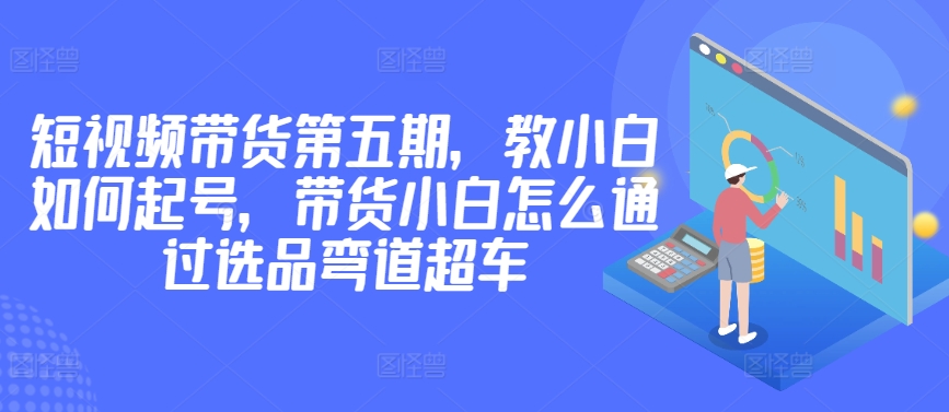 价值2980短视频带货第五期，教小白如何起号，带货小白怎么通过选品弯道超车-圆梦资源网