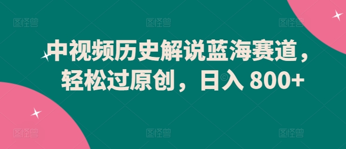 中视频历史解说蓝海赛道，轻松过原创，日入 800+【揭秘】-圆梦资源网