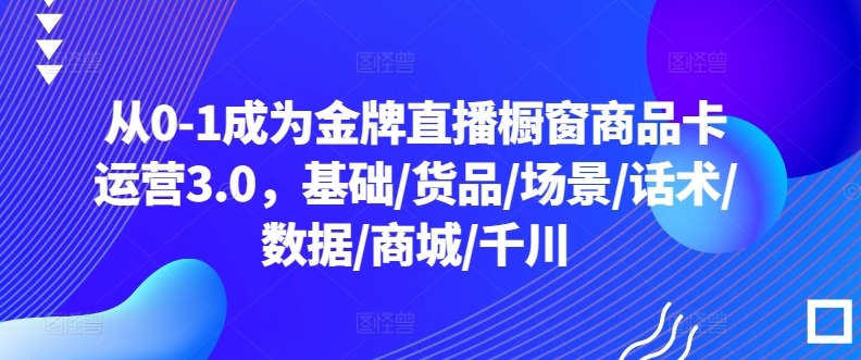 从0-1成为金牌直播橱窗商品卡运营3.0，基础/货品/场景/话术/数据/商城/千川-圆梦资源网