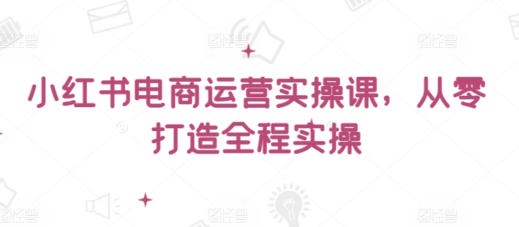 小红书电商运营实操课，​从零打造全程实操-圆梦资源网