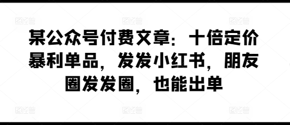 某公众号付费文章：十倍定价暴利单品，发发小红书，朋友圈发发圈，也能出单-圆梦资源网