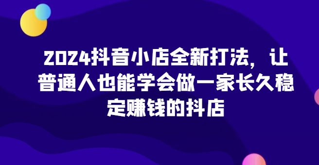 2024抖音小店全新打法，让普通人也能学会做一家长久稳定赚钱的抖店-圆梦资源网