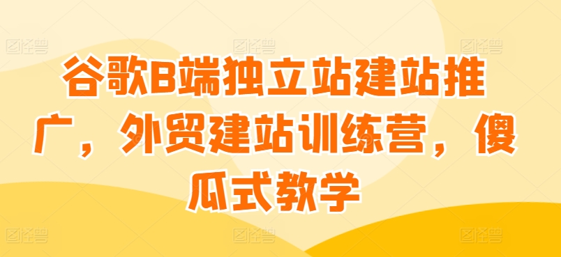 谷歌B端独立站建站推广，外贸建站训练营，傻瓜式教学-圆梦资源网