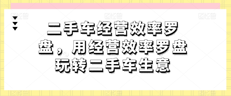 二手车经营效率罗盘，用经营效率罗盘玩转二手车生意-圆梦资源网