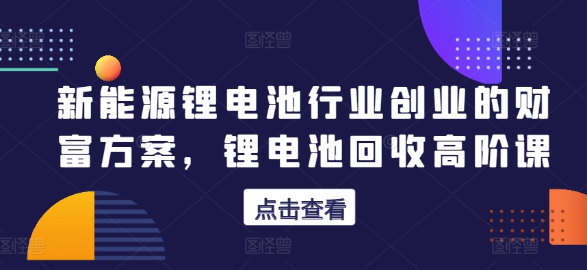新能源锂电池行业创业的财富方案，锂电池回收高阶课-圆梦资源网