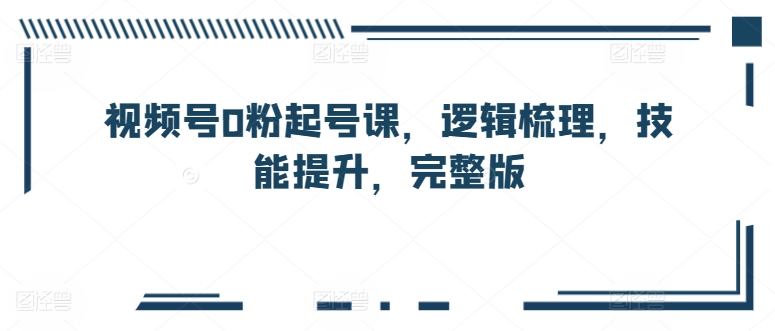 视频号0粉起号课，逻辑梳理，技能提升，完整版-圆梦资源网