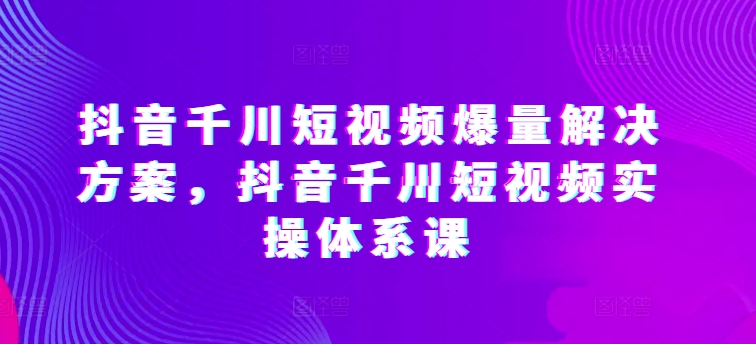 抖音千川短视频爆量解决方案，抖音千川短视频实操体系课-圆梦资源网