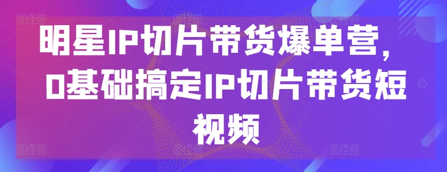 明星IP切片带货爆单营，0基础搞定IP切片带货短视频-圆梦资源网