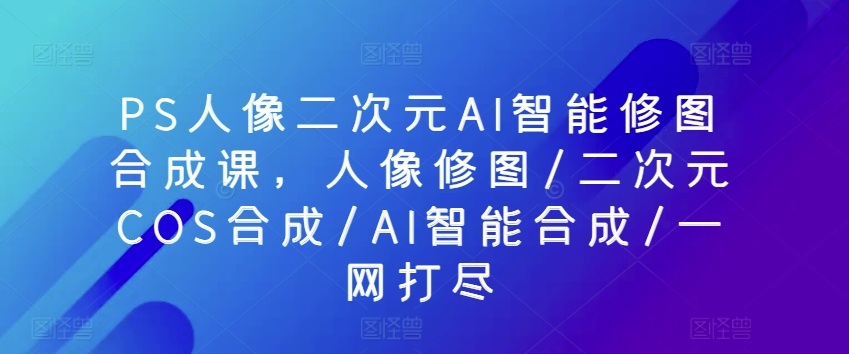 PS人像二次元AI智能修图合成课，人像修图/二次元COS合成/AI智能合成/一网打尽-圆梦资源网