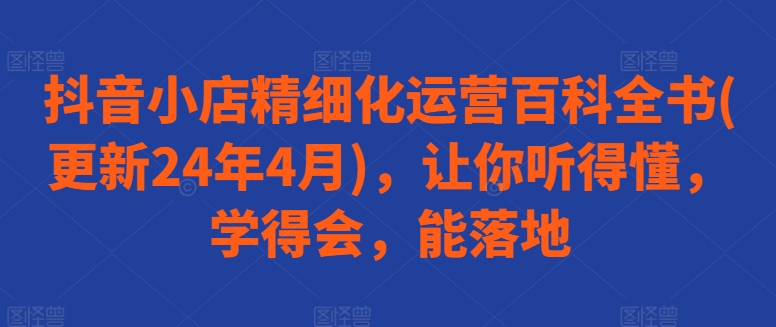 抖音小店精细化运营百科全书(更新24年4月)，让你听得懂，学得会，能落地-圆梦资源网