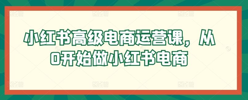 小红书高级电商运营课，从0开始做小红书电商-圆梦资源网