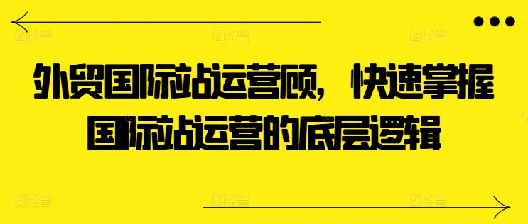外贸国际站运营顾问，快速掌握国际站运营的底层逻辑-圆梦资源网