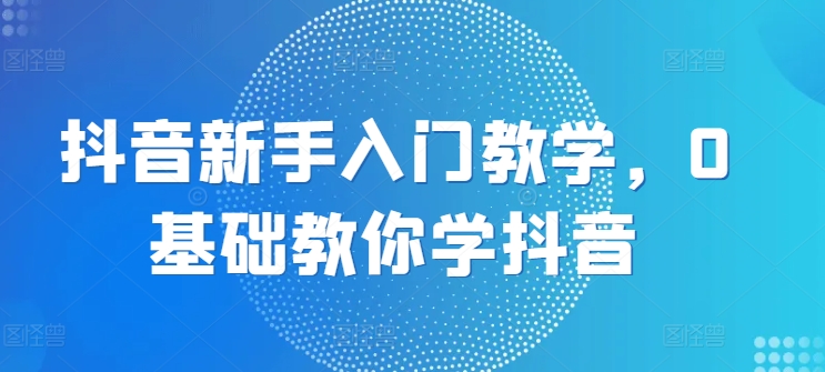 抖音新手入门教学，0基础教你学抖音-圆梦资源网