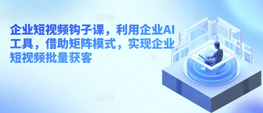 企业短视频钩子课，利用企业AI工具，借助矩阵模式，实现企业短视频批量获客-圆梦资源网