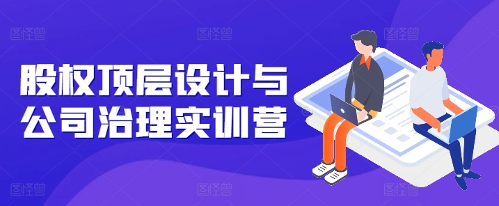 股权顶层设计与公司治理实训营，补全股权短板/守住控制权底线/熟悉4大注册信息/规避3大法律风险-圆梦资源网