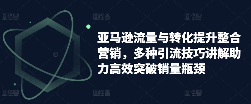 亚马逊流量与转化提升整合营销，多种引流技巧讲解助力高效突破销量瓶颈-圆梦资源网