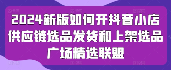 2024新版如何开抖音小店供应链选品发货和上架选品广场精选联盟-圆梦资源网