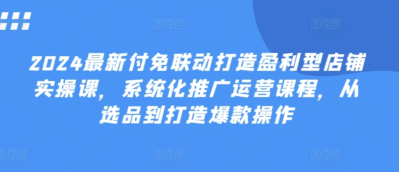 2024最新付免联动打造盈利型店铺实操课，​系统化推广运营课程，从选品到打造爆款操作-圆梦资源网