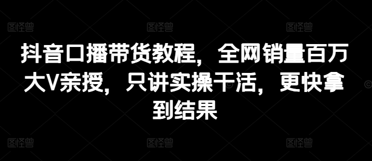 抖音口播带货教程，全网销量百万大V亲授，只讲实操干活，更快拿到结果-圆梦资源网