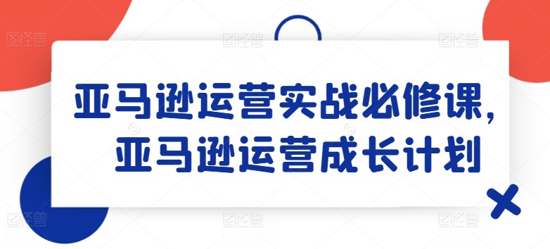 亚马逊运营实战必修课，亚马逊运营成长计划-圆梦资源网