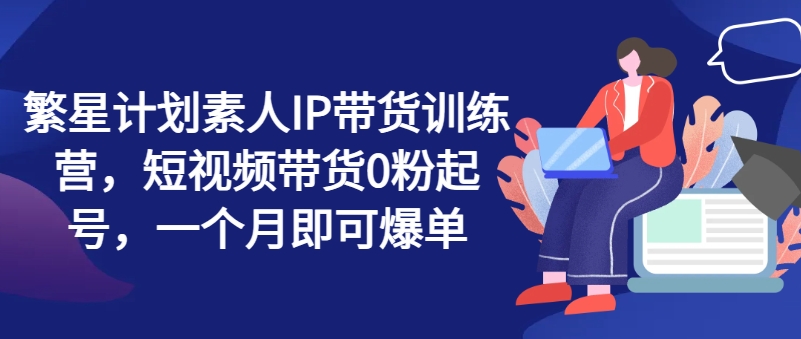 繁星计划素人IP带货训练营，短视频带货0粉起号，一个月即可爆单-圆梦资源网