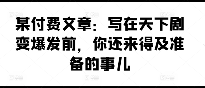 某付费文章：写在天下剧变爆发前，你还来得及准备的事儿-圆梦资源网
