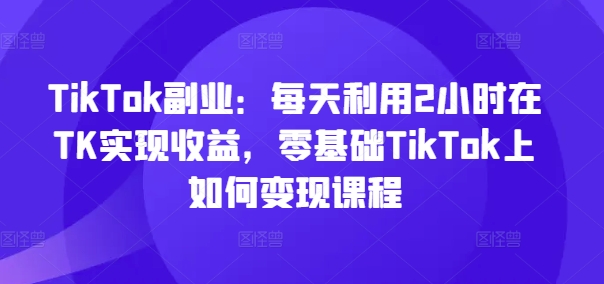 TikTok副业：每天利用2小时在TK实现收益，零基础TikTok上如何变现课程-圆梦资源网