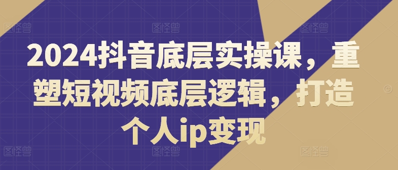 2024抖音底层实操课，​重塑短视频底层逻辑，打造个人ip变现-圆梦资源网
