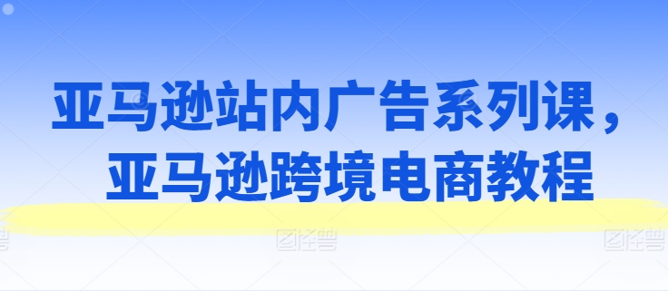 亚马逊站内广告系列课，亚马逊跨境电商教程-圆梦资源网
