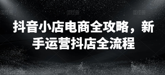 抖音小店电商全攻略，新手运营抖店全流程-圆梦资源网