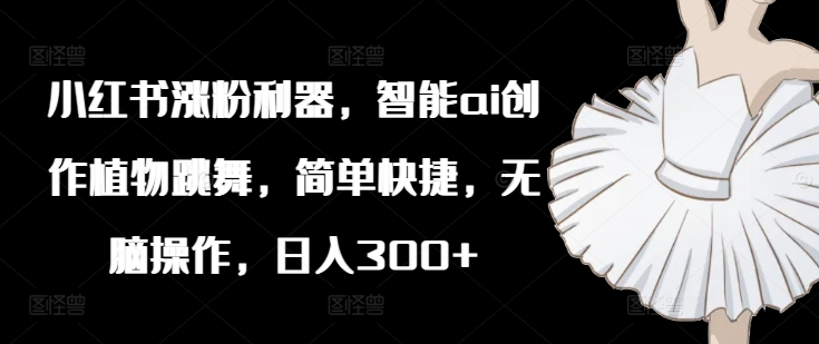 小红书涨粉利器，智能ai创作植物跳舞，简单快捷，无脑操作，日入300+-圆梦资源网