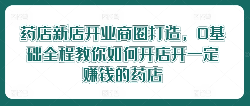 药店新店开业商圈打造，0基础全程教你如何开店开一定赚钱的药店-圆梦资源网