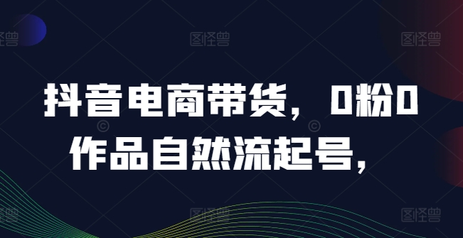 抖音电商带货，0粉0作品自然流起号，热销20多万人的抖音课程的经验分享-圆梦资源网