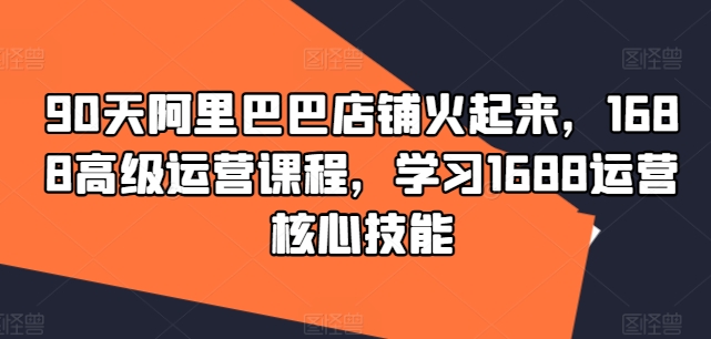 90天阿里巴巴店铺火起来，1688高级运营课程，学习1688运营核心技能-圆梦资源网