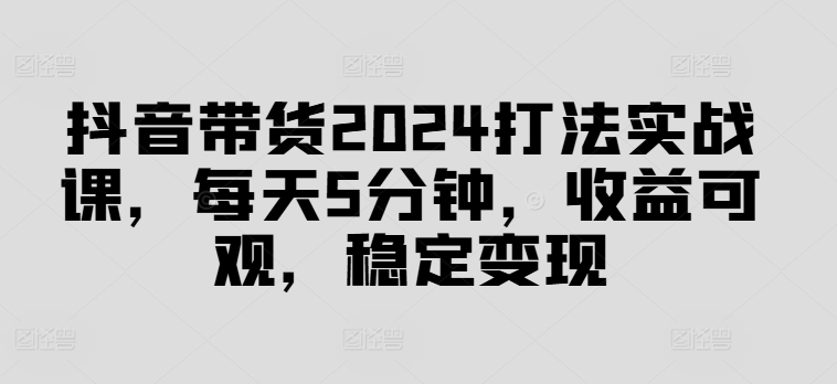 抖音带货2024打法实战课，每天5分钟，收益可观，稳定变现【揭秘】-圆梦资源网