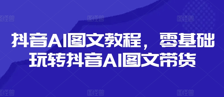 抖音AI图文教程，零基础玩转抖音AI图文带货-圆梦资源网