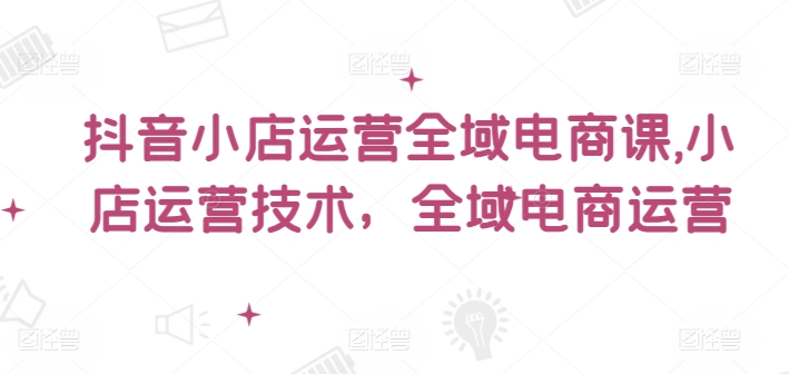 抖音小店运营全域电商课，​小店运营技术，全域电商运营-圆梦资源网