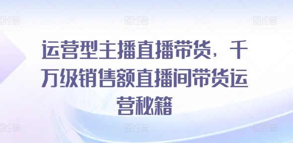 运营型主播直播带货，​千万级销售额直播间带货运营秘籍-圆梦资源网