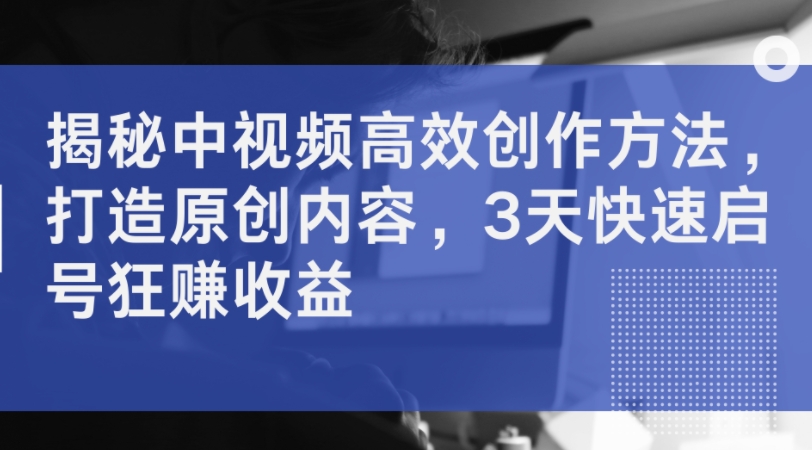 揭秘中视频高效创作方法，打造原创内容，3天快速启号狂赚收益-圆梦资源网