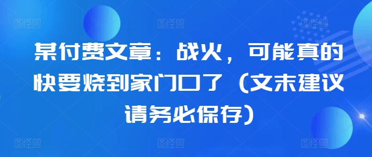 某付费文章：战火，可能真的快要烧到家门口了 (文末建议请务必保存)-圆梦资源网