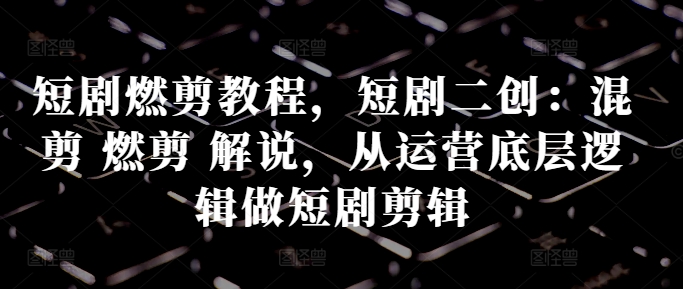 短剧燃剪教程，短剧二创：混剪 燃剪 解说，从运营底层逻辑做短剧剪辑-圆梦资源网