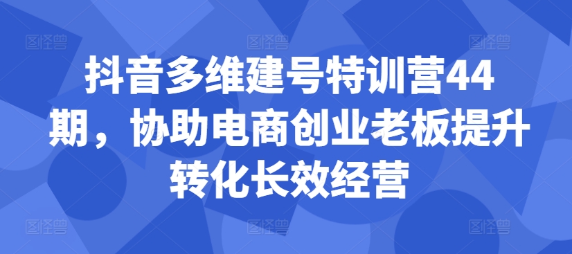 抖音多维建号特训营44期，协助电商创业老板提升转化长效经营-圆梦资源网