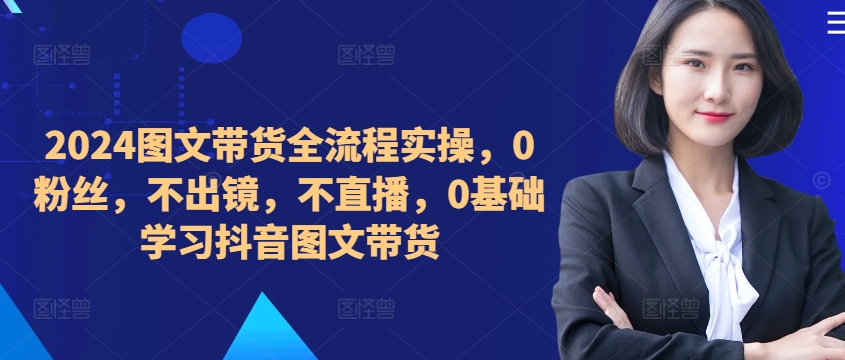 ​​​​​​2024图文带货全流程实操，0粉丝，不出镜，不直播，0基础学习抖音图文带货-圆梦资源网