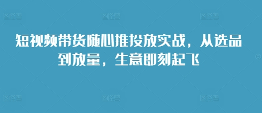 短视频带货随心推投放实战，从选品到放量，生意即刻起飞-圆梦资源网