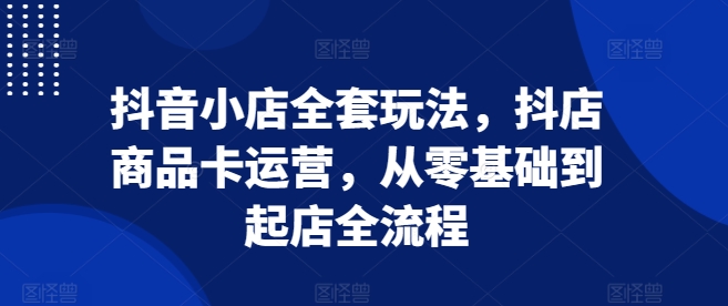 抖音小店全套玩法，抖店商品卡运营，从零基础到起店全流程-圆梦资源网