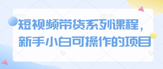 短视频带货系列课程，新手小白可操作的项目-圆梦资源网