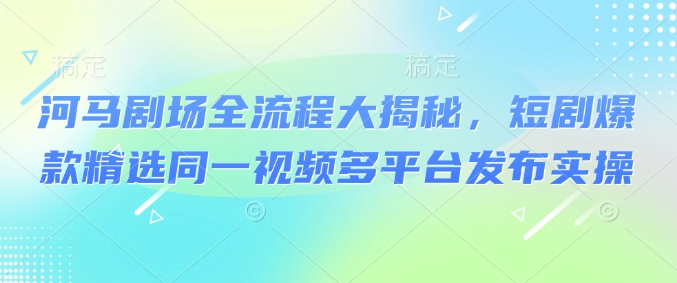 河马剧场全流程大揭秘，短剧爆款精选同一视频多平台发布实操-圆梦资源网