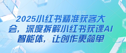 2025小红书精准获客大会，深度拆解小红书获课AI智能体，让创作更简单-圆梦资源网