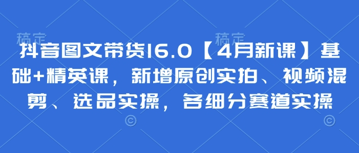 抖音图文带货16.0【4月新课】基础+精英课，新增原创实拍、视频混剪、选品实操，各细分赛道实操-圆梦资源网